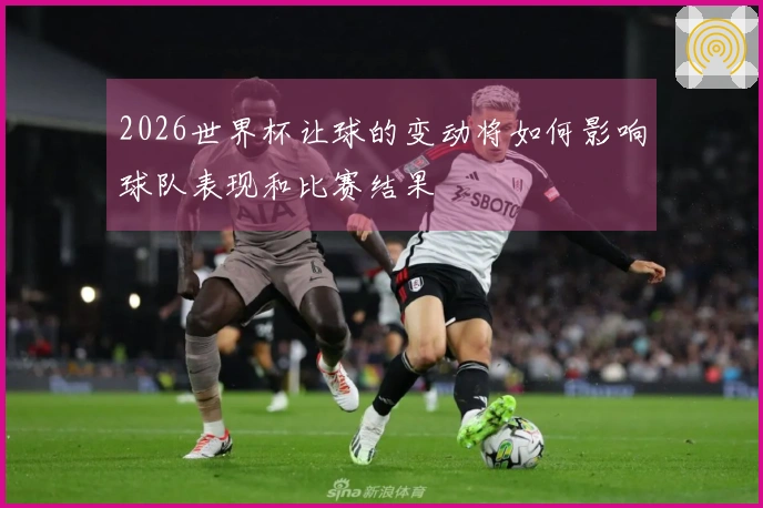 2026世界杯让球的变动将如何影响球队表现和比赛结果